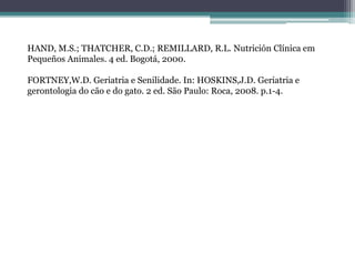 HAND, M.S.; THATCHER, C.D.; REMILLARD, R.L. Nutrición Clínica em
Pequeños Animales. 4 ed. Bogotá, 2000.
FORTNEY,W.D. Geriatria e Senilidade. In: HOSKINS,J.D. Geriatria e
gerontologia do cão e do gato. 2 ed. São Paulo: Roca, 2008. p.1-4.
 