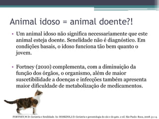 Animal idoso = animal doente?!
• Um animal idoso não significa necessariamente que este
animal esteja doente. Senelidade não é diagnóstico. Em
condições basais, o idoso funciona tão bem quanto o
jovem.
• Fortney (2010) complementa, com a diminuição da
função dos órgãos, o organismo, além de maior
suscetibilidade a doenças e infecções também apresenta
maior dificuldade de metabolização de medicamentos.
FORTNEY,W.D. Geriatria e Senilidade. In: HOSKINS,J.D. Geriatria e gerontologia do cão e do gato. 2 ed. São Paulo: Roca, 2008. p.1-4.
 