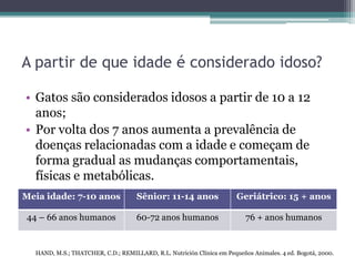 A partir de que idade é considerado idoso?
• Gatos são considerados idosos a partir de 10 a 12
anos;
• Por volta dos 7 anos aumenta a prevalência de
doenças relacionadas com a idade e começam de
forma gradual as mudanças comportamentais,
físicas e metabólicas.
HAND, M.S.; THATCHER, C.D.; REMILLARD, R.L. Nutrición Clínica em Pequeños Animales. 4 ed. Bogotá, 2000.
Meia idade: 7-10 anos Sênior: 11-14 anos Geriátrico: 15 + anos
44 – 66 anos humanos 60-72 anos humanos 76 + anos humanos
 