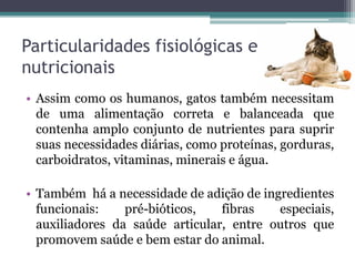 Particularidades fisiológicas e
nutricionais
• Assim como os humanos, gatos também necessitam
de uma alimentação correta e balanceada que
contenha amplo conjunto de nutrientes para suprir
suas necessidades diárias, como proteínas, gorduras,
carboidratos, vitaminas, minerais e água.
• Também há a necessidade de adição de ingredientes
funcionais: pré-bióticos, fibras especiais,
auxiliadores da saúde articular, entre outros que
promovem saúde e bem estar do animal.
 