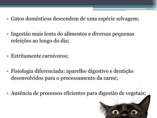 • Gatos domésticos descendem de uma espécie selvagem;
• Ingestão mais lenta do alimentos e diversas pequenas
refeições ao longo do dia;
• Estritamente carnívoros;
• Fisiologia diferenciada: aparelho digestivo e dentição
desenvolvidos para o processamento da carne;
• Ausência de processos eficientes para digestão de vegetais;
 