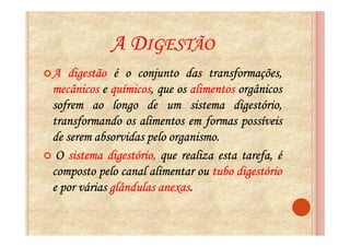 A DIGESTÃO
A digestão é o conjunto das transformações,
             químicos,
mecânicos e químicos, que os alimentos orgânicos
sofrem ao longo de um sistema digestório,
transformando os alimentos em formas possíveis
de serem absorvidas pelo organismo.
                         organismo.
 O sistema digestório, que realiza esta tarefa, é
composto pelo canal alimentar ou tubo digestório
                       anexas.
e por várias glândulas anexas.
 
