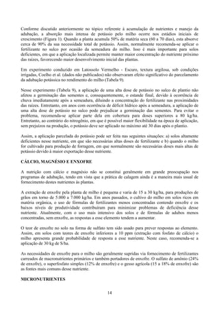 14
Conforme discutido anteriormente no tópico referente à acumulação de nutrientes e manejo da
adubação, a absorção mais intensa de potássio pelo milho ocorre nos estádios iniciais de
crescimento (Figura 1). Quando a planta acumula 50% de matéria seca (60 a 70 dias), esta absorve
cerca de 90% da sua necessidade total de potássio. Assim, normalmente recomenda-se aplicar o
fertilizante no sulco por ocasião da semeadura do milho. Isso é mais importante para solos
deficientes, em que a aplicação localizada permite manter maior concentração do nutriente próximo
das raízes, favorecendo maior desenvolvimento inicial das plantas.
Em experimento conduzido em Latossolo Vermelho - Escuro, textura argilosa, sob condições
irrigadas, Coelho et al. (dados não publicados) não observaram efeito significativo do parcelamento
da adubação potássica no rendimento do milho (Tabela 9).
Nesse experimento (Tabela 9), a aplicação de uma alta dose de potássio no sulco de plantio não
afetou a germinação das sementes e, consequentemente, o estande final, devido à ocorrência de
chuva imediatamente após a semeadura, diluindo a concentração do fertilizante nas proximidades
das raízes. Entretanto, em anos com ocorrência de déficit hídrico após a semeadura, a aplicação de
uma alta dose de potássio no sulco pode prejudicar a germinação das sementes. Para evitar o
problema, recomenda-se aplicar parte dela em cobertura para doses superiores a 80 kg/ha.
Entretanto, ao contrário do nitrogênio, em que é possível maior flexibilidade na época de aplicação,
sem prejuízos na produção, o potássio deve ser aplicado no máximo até 30 dias após o plantio.
Assim, a aplicação parcelada do potássio pode ser feita nas seguintes situações: a) solos altamente
deficientes nesse nutriente, em que são necessárias altas doses de fertilizante e b) quando o milho
for cultivado para produção de forragem, em que normalmente são necessárias doses mais altas de
potássio devido à maior exportação desse nutriente.
CÁLCIO, MAGNÉSIO E ENXOFRE
A nutrição com cálcio e magnésio não se constitui geralmente em grande preocupação nos
programas de adubação, tendo em vista que a prática de calagem ainda é a maneira mais usual de
fornecimento destes nutrientes às plantas.
A extração de enxofre pela planta de milho é pequena e varia de 15 a 30 kg/ha, para produções de
grãos em torno de 5.000 a 7.000 kg/ha. Em anos passados, o cultivo do milho em solos ricos em
matéria orgânica, o uso de fórmulas de fertilizantes menos concentradas contendo enxofre e os
baixos níveis de produtividade contribuíram para minimizar problemas de deficiência desse
nutriente. Atualmente, com o uso mais intensivo dos solos e de fórmulas de adubos menos
concentradas, sem enxofre, as respostas a esse elemento tendem a aumentar.
O teor de enxofre no solo na forma de sulfato tem sido usado para prever respostas ao elemento.
Assim, em solos com teores de enxofre inferiores a 10 ppm (extração com fosfato de cálcio) o
milho apresenta grande probabilidade de resposta a esse nutriente. Neste caso, recomenda-se a
aplicação de 30 kg de S/ha.
As necessidades de enxofre para o milho são geralmente supridas via fornecimento de fertilizantes
carreados de macronutrientes primários e também portadores de enxofre. O sulfato de amônio (24%
de enxofre), o superfosfato simples (12% de enxofre) e o gesso agrícola (15 a 18% de enxofre) são
as fontes mais comuns desse nutriente.
MICRONUTRIENTES
 