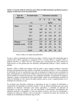 2
Tabela 1. Extração média de nutrientes pela cultura do milho destinada á produção de grãos e
silagem em diferentes níveis de produtividade.
Fonte: Coelho et al. (dados não publicados).
No que se refere à exportação dos nutrientes nos grãos, o fósforo é quase todo translocado para as
sementes (80 a 90%), seguindo-se o nitrogênio (75%), o enxofre (60%), o magnésio (50%), o
potássio (20-30%) e o cálcio (10-15%). Isso implica que a incorporação dos restos culturais do
milho devolve ao solo grande parte dos nutrientes, principalmente potássio e cálcio, contidos na
palhada.
Quando o milho é colhido para silagem, além dos grãos, a parte vegetativa também é removida,
havendo consequentemente alta extração e exportação de nutrientes (Tabela 1). Assim, problemas
de fertilidade do solo se manifestarão mais cedo na produção de silagem do que na produção de
grãos, principalmente se a primeira for obtida de uma mesma área por vários anos consecutivos e se
não for adotado um sistema de manejo de solo e adubações adequadas. Um programa de calagem e
adubação, visando a manutenção de altas produtividades, requer um monitoramento periódico do
índice de fertilidade do solo, através da análise química, para se evitar o empobrecimento e/ou o
desbalanço de nutrientes no solo.
Os resultados aqui discutidos evidenciam a importância de que, no manejo de fertilizantes, o
conhecimento das demandas de nutrientes durante o ciclo da cultura contribuem para uma maior
eficiência da adubação. Entretanto, para muitos agricultores, a facilidade de aplicação de
fertilizantes via água de irrigação é que tem direcionado o parcelamento, principalmente das
adubações potássica e nitrogenada, às vezes em número excessivo, sem levar em consideração a
exigência da cultura em relação à curva de absorção e o potencial de perdas dos nutrientes em
função de sua mobilidade nos diferentes tipos de solo.
 