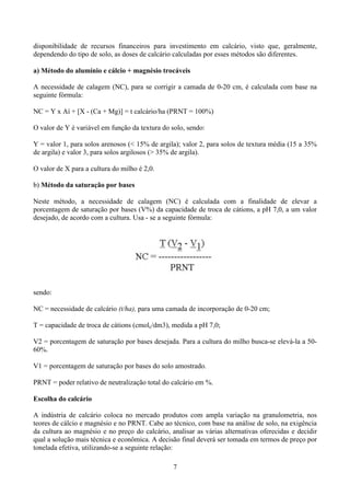 7
disponibilidade de recursos financeiros para investimento em calcário, visto que, geralmente,
dependendo do tipo de solo, as doses de calcário calculadas por esses métodos são diferentes.
a) Método do alumínio e cálcio + magnésio trocáveis
A necessidade de calagem (NC), para se corrigir a camada de 0-20 cm, é calculada com base na
seguinte fórmula:
NC = Y x Aí + [X - (Ca + Mg)] = t calcário/ha (PRNT = 100%)
O valor de Y é variável em função da textura do solo, sendo:
Y = valor 1, para solos arenosos (< 15% de argila); valor 2, para solos de textura média (15 a 35%
de argila) e valor 3, para solos argilosos (> 35% de argila).
O valor de X para a cultura do milho é 2,0.
b) Método da saturação por bases
Neste método, a necessidade de calagem (NC) é calculada com a finalidade de elevar a
porcentagem de saturação por bases (V%) da capacidade de troca de cátions, a pH 7,0, a um valor
desejado, de acordo com a cultura. Usa - se a seguinte fórmula:
sendo:
NC = necessidade de calcário (t/ha), para uma camada de incorporação de 0-20 cm;
T = capacidade de troca de cátions (cmolc/dm3), medida a pH 7,0;
V2 = porcentagem de saturação por bases desejada. Para a cultura do milho busca-se elevá-la a 50-
60%.
V1 = porcentagem de saturação por bases do solo amostrado.
PRNT = poder relativo de neutralização total do calcário em %.
Escolha do calcário
A indústria de calcário coloca no mercado produtos com ampla variação na granulometria, nos
teores de cálcio e magnésio e no PRNT. Cabe ao técnico, com base na análise de solo, na exigência
da cultura ao magnésio e no preço do calcário, analisar as várias alternativas oferecidas e decidir
qual a solução mais técnica e econômica. A decisão final deverá ser tomada em termos de preço por
tonelada efetiva, utilizando-se a seguinte relação:
 