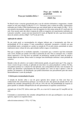 8
No Brasil existe o conceito generalizado para o uso de calcários dolomítico e magnesiano, visando
manter no solo uma relação Ca:Mg de 3:1 a 5:1. Entretanto, para a cultura do milho, experimentos
realizados por Coelho (1994) demonstraram que esta relação pode ser mais ampla (Ca:Mg = 10:1),
sem prejuízo da produção, desde que o teor de magnésio no solo esteja acima de 0,5 cmolc/dm3 de
solo. Esse mesmo autor não obteve resposta do milho ao magnésio em experimentos realizados em
Latossolo vermelho - escuro com teor inicial de 0,5 cmolc de Mg/dm3 de solo e que havia recebido
doses de calcário calcítico (MgO = 0,27%) de até 6 t/ha.
Aplicação de calcário
De um modo geral, as recomendações de calagem indicam que a incorporação seja feita na
profundidade de 20 cm apenas. É mais aconselhável, entretanto, incorporar o calcário em uma
profundidade maior, corrigindo-se a acidez na camada de 30 cm pelo menos, permitindo às raízes
explorarem maior volume de terra, aproveitando melhor a água e os nutrientes.
Para que a calagem dê os resultados esperados, é necessário que o corretivo seja bem misturado
com a terra, ficando em contato com todas as partículas do solo. Para se conseguir isso, o calcário
(doses superiores a 2,0 t/ha) deve ser aplicado, de preferência, metade da dose antes da aração e
metade depois da mesma. Desse modo se consegue uma distribuição uniforme e mais profunda do
corretivo.
Quando a dose de calcário a ser usada é relativamente grande, em geral maior que 5 t/ha, surge às
vezes o receio de que a mesma, se aplicada em uma única vez, possa prejudicar a cultura. De fato,
isso poderá acontecer se o calcário for mal aplicado, sem a antecedência devida e sem incorporar. O
critério que determina o parcelamento das doses pesadas em 2 anos ou mais é apenas o valor do
produto, do transporte e da distribuição, que poderá determinar esse procedimento para não onerar
demasiadamente o custo de produção.
· Critério para recomendação de gesso
A tomada de decisão sobre o uso do gesso agrícola deve sempre ser feita com base no
conhecimento das características químicas e na textura do solo, não apenas da camada arável, mas
também das camadas subsuperficiais (20 a 40 cm e 40 a 60 cm). Há probabilidade de resposta ao
gesso quando as camadas subsuperficiais do solo apresentarem as seguintes características:
saturação por AI da CTC efetiva maior que 20%, ou o teor de Ca menor que 0,5 meq/l00 cm3 de
solo.
Constatada as características das camadas subsuperficiais do solo que justifiquem o uso do gesso
agrícola, sugere-se as seguintes doses:
solos de textura arenosa (< 15%) = 0,7 t/ha;
 