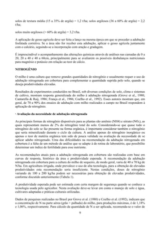 9
solos de textura média (15 a 35% de argila) = 1,2 t/ha; solos argilosos (36 a 60% de argila) = 2,2
t/ha;
solos muito argilosos (> 60% de argila) = 3,2 t/ha.
A aplicação de gesso agrícola deve ser feita a lanço na mesma época em que se proceder a adubação
fosfatada corretiva. Se a área não for receber esta adubação, aplicar o gesso agrícola juntamente
com o calcário, seguindo-se a incorporação com aração e gradagem.
É imprescindível o acompanhamento das alterações químicas através de análises nas camadas de 0 a
20, 20 a 40 e 40 a 60cm, principalmente para se avaliarem os possíveis desbalanços nutricionais
para magnésio e potássio em relação ao teor de cálcio.
NITROGÉNIO
O milho é uma cultura que remove grandes quantidades de nitrogênio e usualmente requer o uso de
adubação nitrogenada em cobertura para complementar a quantidade suprida pelo solo, quando se
deseja produtividades elevadas.
Resultados de experimentos conduzidos no Brasil, sob diversas condições de solo, clima e sistemas
de cultivo, mostram resposta generalizada do milho à adubação nitrogenada (Grove et al., 1980;
Cantarella & Raij, 1986; França et al., 1986; Coelho et al., 1992). Esses autores mostram que, em
geral, de 70 a 90% dos ensaios de adubação com milho realizados a campo no Brasil respondem à
aplicação de nitrogênio.
· Avaliação da necessidade de adubação nitrogenada
As principais formas de nitrogênio disponíveis para as plantas são amônio (NH4) e nitrato (NO3), as
quais representam menos de 2% do nitrogênio total do solo. Considerando-se que quase todo o
nitrogênio do solo se faz presente na forma orgânica, é importante considerar também o nitrogênio
que seria mineralizado durante o ciclo da cultura. A análise apenas do nitrogênio inorgânico ou
apenas o teor de matéria orgânica tem sido de pouca validade na avaliação da necessidade de se
aplicar adubo nitrogenado. Uma das dificuldades na recomendação da adubação nitrogenada em
cobertura é a falta de um método de análise que se adapte à de rotina de laboratório, que possibilite
determinar um índice de fertilidade para esse nutriente.
As recomendações atuais para a adubação nitrogenada em cobertura são realizadas com base em
curvas de resposta, histórico da área e produtividade esperada. A recomendação da adubação
nitrogenada em cobertura para a cultura do milho de sequeiro, de modo geral, varia de 40 a 70 kg de
N/ha. Em agricultura irrigada, onde prevalece o uso de alta tecnologia, para a obtenção de elevadas
produtividades esta recomendação seria insuficiente. Nestas condições, doses de nitrogênio
variando de 100 a 200 kg/ha podem ser necessárias para obtenção de elevadas produtividades,
conforme discutido anteriormente (Tabela 1).
A produtividade esperada pode ser estimada com certa margem de segurança quando se conhece a
tecnologia usada pelo agricultor. Nesta avaliação deve-se levar em conta o manejo de solo e água,
cultivares adaptadas e práticas culturais utilizadas.
Dados de pesquisas realizadas no Brasil por Grove et al. (1980) e Coelho et al. (1992), indicam que
a concentração de N na parte aérea (grão + palhada) do milho, para produções máximas, é de 1,18%
e 1,06%, respectivamente. Para cálculo da quantidade de N a ser aplicada, recomenda-se o valor de
 