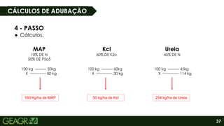 37
MAP
10% DE N
50% DE P2o5
Kcl
60% DE K2o
Ureia
45% DE N
100 kg --------- 50kg
X ------------- 80 kg
100 kg --------- 60kg
X ------------- 30 kg
100 kg --------- 45kg
X ------------- 114 kg
160 Kg/ha de MAP 50 kg/ha de Kcl 254 kg/ha de Ureia
4 - PASSO
● Cálculos.
CÁLCULOS DE ADUBAÇÃO
 
