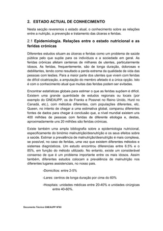 Documento Técnico GNEAUPP NºXII
2. ESTADO ACTUAL DE CONHECIMENTO
Nesta secção reveremos o estado atual, o conhecimento sobre as relações
entre a nutrição, a prevenção e tratamento das úlceras e feridas.
2.1 Epidemiologia. Relações entre o estado nutricional e as
feridas crónicas
Diferentes estudos situam as úlceras e feridas como um problema de saúde
pública pelo que supõe para os indivíduos e a sociedade em geral. As
feridas crónicas afetam centenas de milhares de utentes, particularmente
idosos. As feridas, frequentemente, são de longa duração, dolorosas e
debilitantes, tendo como resultado a perda extrema da qualidade de vida das
pessoas com lesões. Para a maior parte dos utentes que vivem com feridas
de difícil cicatrização, a amputação do membro afetado é a única opção. Isto
é com o conhecimento atual que muitas das feridas podem ser evitadas.
Encontrar estatísticas globais para estimar o que as feridas supõem é difícil.
Existem uma grande quantidade de estudos regionais ou locais (por
exemplo do GNEAUPP, os de Franks e Possnet no Reino Unido, Hurd no
Canadá, etc.), com métodos diferentes, com populações diferentes, etc.
Queen, no intento de chegar a uma estimativa global, comparou diferentes
fontes de dados para chegar à conclusão que, a nível mundial existem uns
400 milhões de pessoas com feridas de diferente etiologia e, destas,
aproximadamente uns 20 milhões são feridas crónicas.
Existe também uma ampla bibliografia sobre a epidemiologia nutricional,
especificamente do binómio malnutrição/desnutrição e os seus efeitos sobre
a saúde. Estimar a prevalência de malnutrição/desnutrição é mais complexa,
se possível, no caso de feridas, uma vez que existem diferentes métodos e
sistemas diagnósticos. Um estudo encontrou diferencias entre 6.5% e o
85%, em função do método utilizado. No entanto, existe um considerável
consenso de que é um problema importante entre os mais idosos. Assim
também, diferentes estudos colocam a prevalência de malnutrição nos
diferentes lugares assistenciais, no nosso pais.
-Domicílios: entre 2-5%
-Lares: centros de longa duração por cima do 60%
-Hospitais: unidades médicas entre 20-40% e unidades cirúrgicas
entre 40-60%.
 