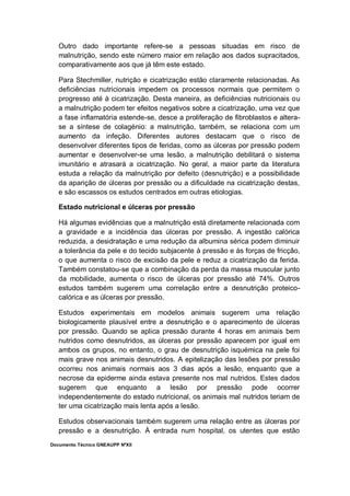 Documento Técnico GNEAUPP NºXII
Outro dado importante refere-se a pessoas situadas em risco de
malnutrição, sendo este número maior em relação aos dados supracitados,
comparativamente aos que já têm este estado.
Para Stechmiller, nutrição e cicatrização estão claramente relacionadas. As
deficiências nutricionais impedem os processos normais que permitem o
progresso até à cicatrização. Desta maneira, as deficiências nutricionais ou
a malnutrição podem ter efeitos negativos sobre a cicatrização, uma vez que
a fase inflamatória estende-se, desce a proliferação de fibroblastos e altera-
se a síntese de colagénio: a malnutrição, também, se relaciona com um
aumento da infeção. Diferentes autores destacam que o risco de
desenvolver diferentes tipos de feridas, como as úlceras por pressão podem
aumentar e desenvolver-se uma lesão, a malnutrição debilitará o sistema
imunitário e atrasará a cicatrização. No geral, a maior parte da literatura
estuda a relação da malnutrição por defeito (desnutrição) e a possibilidade
da aparição de úlceras por pressão ou a dificuldade na cicatrização destas,
e são escassos os estudos centrados em outras etiologias.
Estado nutricional e úlceras por pressão
Há algumas evidências que a malnutrição está diretamente relacionada com
a gravidade e a incidência das úlceras por pressão. A ingestão calórica
reduzida, a desidratação e uma redução da albumina sérica podem diminuir
a tolerância da pele e do tecido subjacente à pressão e às forças de fricção,
o que aumenta o risco de excisão da pele e reduz a cicatrização da ferida.
Também constatou-se que a combinação da perda da massa muscular junto
da mobilidade, aumenta o risco de úlceras por pressão até 74%. Outros
estudos também sugerem uma correlação entre a desnutrição proteico-
calórica e as úlceras por pressão.
Estudos experimentais em modelos animais sugerem uma relação
biologicamente plausível entre a desnutrição e o aparecimento de úlceras
por pressão. Quando se aplica pressão durante 4 horas em animais bem
nutridos como desnutridos, as úlceras por pressão aparecem por igual em
ambos os grupos, no entanto, o grau de desnutrição isquémica na pele foi
mais grave nos animais desnutridos. A epitelização das lesões por pressão
ocorreu nos animais normais aos 3 dias após a lesão, enquanto que a
necrose da epiderme ainda estava presente nos mal nutridos. Estes dados
sugerem que enquanto a lesão por pressão pode ocorrer
independentemente do estado nutricional, os animais mal nutridos teriam de
ter uma cicatrização mais lenta após a lesão.
Estudos observacionais também sugerem uma relação entre as úlceras por
pressão e a desnutrição. À entrada num hospital, os utentes que estão
 