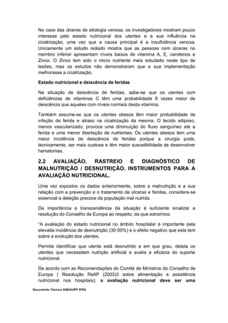 Documento Técnico GNEAUPP NºXII
No caso das úlceras de etiologia venosa, os investigadores mostram pouco
interesse pelo estado nutricional dos utentes e a sua influência na
cicatrização, uma vez que a causa principal é a insuficiência venosa.
Unicamente um estudo isolado mostra que as pessoas com úlceras no
membro inferior apresentam níveis baixos de vitamina A, E, carotenos e
Zinco. O Zinco tem sido o micro nutriente mais estudado neste tipo de
lesões, mas os estudos não demonstraram que a sua implementação
melhorasse a cicatrização.
Estado nutricional e deiscência de feridas
Na situação de deiscência de feridas, sabe-se que os utentes com
deficiências de vitaminas C têm uma probabilidade 8 vezes maior de
deiscência que aqueles com níveis normais desta vitamina.
Também assume-se que os utentes obesos têm maior probabilidade de
infeção da ferida e atraso na cicatrização da mesma. O tecido adiposo,
menos vascularizado, provoca uma diminuição do fluxo sanguíneo até a
ferida e uma menor libertação de nutrientes. Os utentes obesos tem uma
maior incidência de deiscência de feridas porque a cirurgia pode,
tecnicamente, ser mais custosa e têm maior suscetibilidade de desenvolver
hematomas.
2.2 AVALIAÇÃO, RASTREIO E DIAGNÓSTICO DE
MALNUTRIÇÃO / DESNUTRIÇÃO. INSTRUMENTOS PARA A
AVALIAÇÃO NUTRICIONAL.
Uma vez expostos os dados anteriormente, sobre a malnutrição e a sua
relação com a prevenção e o tratamento de úlceras e feridas, considera-se
essencial a deteção precoce da população mal nutrida.
Da importância e transcendência da situação é suficiente sinalizar a
resolução do Conselho de Europa ao respeito, da que extraímos:
“A avaliação do estado nutricional no âmbito hospitalar é importante pela
elevada incidência de desnutrição (30-50%) e o efeito negativo que esta tem
sobre a evolução dos utentes.
Permite identificar que utente está desnutrido e em que grau, deteta os
utentes que necessitam nutrição artificial e avalia a eficácia do suporte
nutricional.
De acordo com as Recomendações do Comité de Ministros do Conselho de
Europa ( Resolução RsAP (2003)3 sobre alimentação e assistência
nutricional nos hospitais); a avaliação nutricional deve ser uma
 