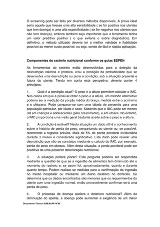 Documento Técnico GNEAUPP NºXII
O screening pode ser feito por diversos métodos disponíveis. A prova ideal
seria aquela que tivesse uma alta sensibilidade ( se for positiva nos utentes
que tem doença) e uma alta especificidade ( se for negativa nos utentes que
não tem doença), embora também seja importante que a ferramenta tenha
um valor preditivo positivo ( o que evitaria o sobre diagnóstico). Em
definitivo, o método utilizado deveria ter a melhor validade e fiabilidade
possível ao menor custo possível, ou seja, sendo de fácil e rápida aplicação.
Componentes do rastreio nutricional conforme os guias ESPEN
As ferramentas do rastreio estão desenvolvidas para a deteção da
desnutrição calórica e proteica, e/ou a predição da probabilidade que se
desenvolva uma desnutrição ou piore a condição, sob a situação presente e
futura do utente. Tendo em conta esta perspetiva, deveria conter 4
princípios:
1. Qual é a condição atual? O peso e a altura permitem calcular o IMC.
Nos casos em que é possível obter o peso e a altura, um método alternativo
poderia ser a medição da porção média do braço, medida entre o acrónimo
e o olécrano. Pode comparar-se com uma tabela de percentis para uma
população particular, por idade e sexo. Sabendo que o IMC pode ser menos
útil em crianças e adolescentes (pelo crescimento), e em idosos. No entanto,
o IMC proporciona uma visão geral bastante aceite sobre o peso e a altura.
2. A condição é estável? Nesta situação um dado útil é o conhecimento
sobre a história de perda de peso, perguntando ao utente ou, se possível,
recorrendo a registos prévios. Mais de 5% de perda ponderal involuntária
durante 3 meses é considerado significativo. Este dado pode revelar uma
desnutrição que não se constatou mediante o calculo do IMC, por exemplo,
perda de peso em obesos. Além desta situação, a perda ponderal pode ser
preditiva de uma posterior deterioração nutricional.
3. A situação poderá piorar? Esta pergunta poderia ser respondida
mediante a questão de que se a ingestão de alimentos tem diminuído até o
momento do rastreio e, se assim foi, aproximadamente, quanto e durante
quanto tempo. Podem realizar-se medidas para a confirmação da ingestão
no médio hospitalar ou mediante um diário dietético no domicilio. Se
determina que os dados encontrados são menores que os requerimentos do
utente com uma ingestão normal, então provavelmente confirmar-se-á uma
perda de peso.
4. O processo de doença acelera o deterioro nutricional? Além da
diminuição do apetite, a doença pode aumentar a exigência de um maior
 