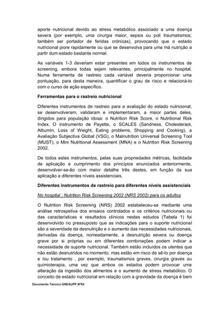 Documento Técnico GNEAUPP NºXII
aporte nutricional devido ao stress metabólico associado a uma doença
severa (por exemplo, uma cirurgia maior, sepsis ou poli traumatismos;
também ser portador de feridas crónicas), provocando que o estado
nutricional piore rapidamente ou que se desenvolva para uma má nutrição a
partir dum estado bastante normal.
As variáveis 1-3 deveriam estar presentes em todos os instrumentos de
screening, embora todas sejam relevantes, principalmente no hospital.
Numa ferramenta de rastreio cada variável deveria proporcionar uma
pontuação, para desta maneira, quantificar o grau de risco e relacioná-lo
com o curso de ação específico.
Ferramentas para o rastreio nutricional
Diferentes instrumentos de rastreio para a avaliação do estado nutricional,
se desenvolveram, validaram e implementaram, a maior partes deles,
dirigidos para população idosa: o Nutrition Risk Score, o Nutritional Risk
Index, O instrumento de Payette, o SCALES (Sandness, Cholesteraol,
Albumin, Loss of Weight, Eating problems, Shopping and Cooking), a
Avaliação Subjectiva Global (VSG), o Malnutrition Universal Screening Tool
(MUST), o Mini Nutritional Assessment (MNA) e o Nutrition Risk Screening
2002.
De todos estes instrumentos, pelas suas propriedades métricas, facilidade
de aplicação e cumprimento dos princípios enunciados anteriormente,
desenvolver-se-ão com maior detalhe três destes, em função da sua
aplicação a diferentes níveis assistenciais.
Diferentes instrumentos de rastreio para diferentes níveis assistenciais
No hospital : Nutrition Risk Screening 2002 (NRS 2002) para os adultos
O Nutrition Risk Screening (NRS) 2002 estabeleceu-se mediante uma
análise retrospetiva dos ensaios controlados e os critérios nutricionais ou
das características e resultados clínicos nestes estudos (Tabela 1) foi
desenvolvido no pressuposto que as indicações para o suporte nutricional
são a severidade da desnutrição e o aumento das necessidades nutricionais,
derivadas da doença, nomeadamente, a desnutrição severa ou doença
grave por si próprias ou em diferentes combinações podem indicar a
necessidade de suporte nutricional. Também estão incluídos os utentes que
não estão desnutridos no momento, mas estão em risco de sê-lo por doença
e /ou tratamento , por exemplo, traumatismos graves, cirurgia graves ou
quimioterapia, uma vez que ambos os estados podem provocar uma
alteração da ingestão dos alimentos e o aumento de stress metabólico. O
conceito de estado nutricional em relação com a gravidade da doença é bem
 