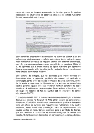 Documento Técnico GNEAUPP NºXII
conhecido, como se demonstra no quadro de decisão, que faz finca-pé na
necessidade de atuar sobre as possíveis alterações do estado nutricional
durante o curso clínico da doença.
Estes conceitos encontram-se evidenciados no estudo de Bastow et al, em
mulheres de idade avançada com fratura do colo do fémur, indicando que o
apoio nutricional foi efetivo só naqueles utentes que estavam desnutridos,
mas não nos que apresentavam menor desnutrição; no estudo de Müller et
al., foi apontado que o efeito positivo do apoio nutricional pós-operatório
desapareceu quando a técnica cirúrgica foi mudando de um procedimento
trans-torácico a um menos invasivo.
Este sistema de deteção, que foi delineado para incluir medidas de
desnutrição atual e potencial gravidade da doença, foi ratificado a
continuação, contra todos os ensaios controlados de apoio nutricional, com o
fim de avaliar a capacidade de diferenciar os que têm uma evolução clínica
positiva perante àqueles que não revelaram nenhum beneficio de apoio
nutricional. A análise e as recomendações foram revistas e discutidas com
um grupo de trabalho ad hoc da ESPEN sob os auspícios do comité
educativo da ESPEN.
O propósito da NRS 2002 é detetar a existência de desnutrição e risco de
desnutrição crónica no hospital. O NRS 2002 contem as componentes
nutricionais do MUST e, também, uma classificação da gravidade da doença
como um reflexo do aumento dos requerimentos nutricionais. Inclui quatro
perguntas, assim como uma pré-seleção, para os departamentos com
poucos utentes em risco. Com os exemplos para a gravidade da doença,
que está destinada a cobrir todas as possíveis categorias de utentes num
hospital. O utente com um diagnóstico em particular nem sempre pertence à
 