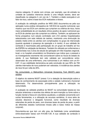 Documento Técnico GNEAUPP NºXII
mesma categoria. O utente com cirrose, por exemplo, que dá entrada na
unidade de cuidados intensivos devido a uma infeção severa, deve ser
classificado na categoria 3, em vez da 1. Também a idade avançada é um
fator de risco, sobre a base dos ECA realizados a idosos.
A avaliação da validação preditiva de NRS 2002 documentou-se pela sua
aplicação numa análise retrospetiva de 128 ECA de suporte nutricional, que
mostrou que nos ECA com utentes que cumpriam os critérios de risco, havia
maior probabilidade de um resultado clínico positivo de apoio nutricional que
os ECA de utentes que não cumpriam os critérios. Também, se aplicaram de
forma prospetiva num estudo controlado com 212 utentes hospitalizados
selecionados com este método de rastreio, mostrando uma diminuição da
estadia media entre os utentes com complicações no grupo de intervenção
(quando ajustada à presença de operação e à morte). A sua validade de
conteúdo é maximizada pela participação de um grupo de trabalho ad hoc
da ESPEN na validação da literatura. Também foi utilizado por enfermeiras e
nutricionistas nos 2 anos de estudo de aplicação em três hospitais (regional,
local, e no hospital universitário) na Dinamarca que indica que o pessoal e
os investigadores raramente não concordavam sobre os riscos do estado do
utente. A sua fiabilidade tem sido validada por concordância entre-
observador de uma enfermeira, uma nutricionista e um médico com um K=
0.67. A sua viabilidade demonstrou-se pela conclusão de que 99% de 750
utentes internados de novo poderiam ser valorados. A incidência dos utentes
de risco foi por volta de 20%.
Na comunidade: o Malnutrition Universal Screening Tool (MUST) para
adultos
O objetivo do sistema MUST (anexo 1) é a deteção da desnutrição sobre a
base do conhecimento da associação entre o estado nutricional e funcional
deteriorado. Foi desenvolvido principalmente para a utilização na
comunidade.
A avaliação da validade preditiva do MUST na comunidade baseia-se nos
estudos anteriores e recentes dos efeitos de semi-inanição ou fome sobre a
função mental e física em voluntários saudáveis, a validade concorrente com
outras ferramentas, e a utilização de recursos sanitários. A nova série de
estudos descreve o desgaste funcional, como resultado de diversas
extensões de perda de peso, com diversas taxas de perda de peso, a partir
de diferentes estados nutricionais iniciais (alto e baixo índice de massa
corporal).
Documentou-se que tem um alto grau de fiabilidade (uma variabilidade
entre-observador baixa) com K=0.88-1.00. A sua validade de conteúdo é
 