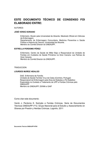 Documento Técnico GNEAUPP NºXII
ESTE DOCUMENTO TÉCNICO DE CONSENSO FOI
ELABORADO ENTRE:
AUTORES:
JOSÉ VERDÚ SORIANO
Enfermeiro. Doutor pela Universidad de Alicante. Mestrado Oficial em Ciências
de Enfermagem.
Departamento de Enfermagem Comunitaria, Medicina Preventiva e Saúde
Pública e Historia da Ciencia. Universidad de Alicante.
Membro do Comité Director do GNEAUPP.
ESTRELLA PERDOMO PÉREZ
Enfermeira. Centro de Saúde de Miller Bajo e Responsável da Unidade de
Feridas em Cuidados de Saúde Primários na Gran Canaria. Las Palmas de
Gran Canaria.
Membro do Comité Director do GNEAUPP.
TRADUCCION:
LOURDES MUÑOZ HIDALGO
DUE. Enfermeira de Família
Unidade de Saúde Familiar Cruz de Celas (Coimbra, Portugal)
Responsável de Enfermagem pela Área de Diabetes e Pé Diabético
Especialsta no Cuidado e Tratamento de UPP e Feridas Crónicas pelo
GNEAUPP
Membro do GNEAUPP, EWMA e GAIF
Como citar este documento:
Verdú J, Perdomo E. Nutrição e Feridas Crónicas. Serie de Documentos
Técnicos GNEAUPP nº12. Grupo Nacional para el Estudio y Asesoramiento en
Úlceras por Presión y Heridas Crónicas. Logroño. 2011
 