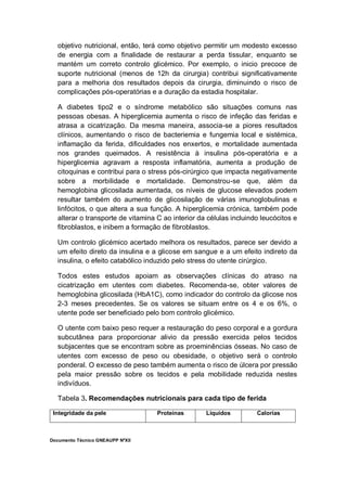 Documento Técnico GNEAUPP NºXII
objetivo nutricional, então, terá como objetivo permitir um modesto excesso
de energia com a finalidade de restaurar a perda tissular, enquanto se
mantém um correto controlo glicémico. Por exemplo, o inicio precoce de
suporte nutricional (menos de 12h da cirurgia) contribui significativamente
para a melhoria dos resultados depois da cirurgia, diminuindo o risco de
complicações pós-operatórias e a duração da estadia hospitalar.
A diabetes tipo2 e o síndrome metabólico são situações comuns nas
pessoas obesas. A hiperglicemia aumenta o risco de infeção das feridas e
atrasa a cicatrização. Da mesma maneira, associa-se a piores resultados
clínicos, aumentando o risco de bacteriemia e fungemia local e sistémica,
inflamação da ferida, dificuldades nos enxertos, e mortalidade aumentada
nos grandes queimados. A resistência à insulina pós-operatória e a
hiperglicemia agravam a resposta inflamatória, aumenta a produção de
citoquinas e contribui para o stress pós-cirúrgico que impacta negativamente
sobre a morbilidade e mortalidade. Demonstrou-se que, além da
hemoglobina glicosilada aumentada, os níveis de glucose elevados podem
resultar também do aumento de glicosilação de várias imunoglobulinas e
linfócitos, o que altera a sua função. A hiperglicemia crónica, também pode
alterar o transporte de vitamina C ao interior da células incluindo leucócitos e
fibroblastos, e inibem a formação de fibroblastos.
Um controlo glicémico acertado melhora os resultados, parece ser devido a
um efeito direto da insulina e a glicose em sangue e a um efeito indireto da
insulina, o efeito catabólico induzido pelo stress do utente cirúrgico.
Todos estes estudos apoiam as observações clínicas do atraso na
cicatrização em utentes com diabetes. Recomenda-se, obter valores de
hemoglobina glicosilada (HbA1C), como indicador do controlo da glicose nos
2-3 meses precedentes. Se os valores se situam entre os 4 e os 6%, o
utente pode ser beneficiado pelo bom controlo glicémico.
O utente com baixo peso requer a restauração do peso corporal e a gordura
subcutânea para proporcionar alivio da pressão exercida pelos tecidos
subjacentes que se encontram sobre as proeminências ósseas. No caso de
utentes com excesso de peso ou obesidade, o objetivo será o controlo
ponderal. O excesso de peso também aumenta o risco de úlcera por pressão
pela maior pressão sobre os tecidos e pela mobilidade reduzida nestes
indivíduos.
Tabela 3. Recomendações nutricionais para cada tipo de ferida
Integridade da pele Proteínas Líquidos Calorías
 