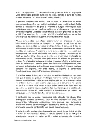 Documento Técnico GNEAUPP NºXII
aberto cirurgicamente. O objetivo mínimo de proteínas é de 1-1.5 gr/kg/dia.
Uma contribuição proteica suficiente na dieta, otimiza a cura de feridas,
embora o excesso não alivia o catabolismo (tabela 3).
A proteína corporal total diminui com a idade. A diminuição do tecido
esquelético, dos órgãos e do tecido imunitário atrasa a cicatrização da ferida,
diminui a elasticidade da pele e deteriora a função imunológica. Esta
redução nas reservas de proteínas endógenas significa que a proporção de
proteínas corporais utilizadas na substituição diária de proteínas cai do 30%
a 20%. Este fenómeno faz com que os indivíduos adultos devam ter na dieta
uma ingestão de proteínas superior aos indivíduos mais novos.
Alguns aminoácidos específicos podem influir no processo de cura,
especificamente na síntese de colagénio. O colagénio é composto por três
cadeias de aminoácidos enrolados em tripla hélice. O colagénio é rico em
aminoácidos como a prolina, hidroxilisina, hidroxiprolina, glicina e, em menor
medida, em arginina. A arginina é uma aminoácido não essencial, que
desempenha um papel importante nas várias funções fundamentais da
fisiologia celular. É importante, para a síntese de proteínas, a sinalização e a
proliferação celular, servindo como precursoras na síntese de glutamina e
prolina. Os níveis plasmáticos de arginina tendem a refletir o abastecimento
vindo da alimentação, embora possa ser sintetizada endogenamente, uma
vez que a síntese não é suficiente para a compensação dos baixos níveis de
consumo de arginina. Por este motivo, a arginina é considerada
"condicionalmente essencial" em adultos stressados.
A arginina parece influenciar positivamente a cicatrização de feridas, uma
vez que é capaz de produzir mudanças micro vasculares e na perfusão
tissular, aumentando a produção de colagénio, por via da síntese de prolina.
No entanto, a presença da enzima arginasa para a conversão de arginina
em prolina constitui uma etapa limitada pelas quantidades, que levou ao
acréscimo de prolina nalguns suplementos nutricionais para a cicatrização.
Proporcionar prolina na dieta aumenta a concentração de prolina em
sangue, podendo resultar benéfico para a cura de feridas.
É conhecido que a função imunológica está alterada nos idosos. Uma
investigação limitada demonstrou taxas de cura acelerada na ferida, com
suplementos nutricionais, enriquecidos com arginina, para aumentar a
imunidade, embora se desconheça se este facto é devido ao efeito único da
arginina ou surge da combinação com outros imunonutrientes.
A glutamina é fonte alternativa de energia para as células de divisão rápida,
incluindo os fibroblastos na ferida, as células epiteliais e os macrófagos. A
investigação sugere um efeito benéfico sobre o balanço de nitrogénio
 