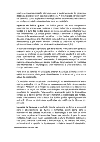 Documento Técnico GNEAUPP NºXII
positivo e imunossupressão atenuada com a suplementação de glutamina
depois da cirurgia ou em estados catabólicos. A investigação parece sugerir
um beneficio com a suplementação de glutamina em queimaduras extensas
em adultos reduzindo a infeção sistémica e a mortalidade.
Ingestão de ácidos gordos: os ácidos gordos são uma componente
essencial das membranas celulares e podem influenciar a reparação dos
tecidos e a cura das feridas através do seu potencial para influenciar nas
vias inflamatórias. Os ácidos gordos omega-3 diminuem a produção de
citokinas inflamatórias e os eicosanoides por vias diretas (pela substituição
de ácido araquidónico pro-inflamatório como substrato e pela inibição do seu
metabolismo) e por meios indiretos (através da alteração na expressão
gênica mediante um fator que influi na ativação da transcrição).
A nutrição enteral pós-operatória por meio de uma fórmula rica em gorduras
omega-3 reduz a agregação plaquetária, a atividade da coagulação, e a
resposta de citokinas em comparação com a fórmula standard, e por tanto,
pode considerar-se como potencialmente benéfica. A utilização de
fórmulas"imunomoduladoras", que contêm ácidos gordos omega-3 e outros
nutrientes imunomoduladores parece modificar beneficamente as respostas
anti-inflamatórias e imunológicas, peri-operatórias e pós-operatórias, na
cirurgia eletiva no cancro.
Para além do referido no paragrafo anterior, há pouca evidencia sobre o
efeito, em humanos, da ingestão dos diferentes tipos de ácidos gordos sobre
a taxa de cicatrização.
Os modelos animais mostraram um diminuição no encerramento da ferida
quando aplicados por via tópica ou incorporados na dieta, ácidos gordos
omega-3. Atribuem-se à inibição da agregação plaquetária e à redução da
resistência de tração nas feridas, causadas pela interrupção dos fibroblastos
e as fases de maturação. Pelo contrário, a aplicação tópica de ácido oléico
(omega-9) e ácidos gordos omega-6 melhoram a cicatrização das feridas.
existe uma evidência clara a favor dos ácidos gordos hiperoxigenados de
aplicação tópica na diminuição significativa da incidência de úlceras por
pressão.
Ingestão de líquidos: a perfusão tissular adequada da ferida é essencial
para o abastecimento de fluidos e nutrientes, assim como para a
manutenção das defesas imunitárias. A desidratação é um fator de risco
importante no desenvolvimento das úlceras por pressão. A pele torna-se
inelástica, frágil e com maior suscetibilidade à rutura. Os idosos debilitados
são particularmente vulneráveis à desidratação e, de maneira voluntária,
podem diminuir a ingestão de líquidos para controlar a incontinência urinária,
 