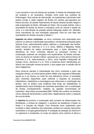 Documento Técnico GNEAUPP NºXII
o que aumenta o risco de úlceras por pressão. O estado de hidratação deve
ser avaliado e, se necessário, corrigido como parte dos cuidados de
Enfermagem. Num estudo de intervenção, os suplementos nutricionais orais
podem corrigir o saldo negativo de fluidos em utentes pós-operados por
fratura da anca. As perdas impercetíveis de líquido através da pele integra e
pela evaporação da ferida, reforçada por febre, não se pode estimar, mas a
quantidade de líquido de drenos e exsudado, junto do volume e aspeto da
urina, e a manutenção da pressão arterial adequada podem ser utilizados
como marcadores de uma hidratação adequada. Para ter uma ideia das
quantidades em feridas consultar a tabela 3.
Ingestão de micro nutrientes: os micro nutrientes com capacidade para
prevenir ou atenuar a danificação peroxidativa, normalmente produzido pelos
radicais livres, potencialmente podem melhorar a cicatrização das feridas.
Estes incluem as vitaminas A, C e E, Zinco, Selênio e Magnésio. Neste
sentido, também há dados promissores para o ácido alfa-lipóico. A
deficiência de micro nutrientes alterará os processos normais de
cicatrização, podendo ser corrigidos com suplementos. As feridas crónicas,
como as úlceras do membro inferior, associam-se a níveis séricos baixos de
vitaminas A e E, beta-carotenos e Zinco. Uma ingestão inadequada de
energia, Zinco, vitaminas A e C, Ferro e proteínas foram identificadas em
idosos com ulceração venosa da perna, o que sugere que a nutrição não se
deve negligenciar.
Deve tomar-se atenção à interpretação dos micro nutrientes a partir das
medições séricas, os níveis baixos podem refletir uma resposta à inflamação
aguda ou a um trauma, ao invés de uma deficiência clínica. A orientação
para nutrientes específicos pode melhorar a resposta de processos
inflamatórios, metabólicos e imunológicos que influenciam a cicatrização das
feridas, mas na prática, esta evidência está longe ser estabelecida. O
abastecimento supra fisiológico de nutrientes associados com a cicatrização
de feridas (nomeadamente, múltiplos da ingestão recomendada de
nutrientes / dose diária recomendada [INR / RDA]) não confere um benefício
clínico adicional demonstrado e pode influir negativamente sobre a resposta
de cura da ferida.
A vitamina A promove a cicatrização pelo aumento de diferenciação dos
fibroblastos, a síntese de colagénio, o aumento da resistência à tração na
ferida e a redução da infeção. Fora fornecida como suplemento para
combater o efeito catabólico dos esteroides, também em utentes malnutridos
submetidos a cirurgia gastrointestinal. A avaliação da situação da vitamina A
no organismo é complicada, os níveis em plasma como vitamina A sérica e
 