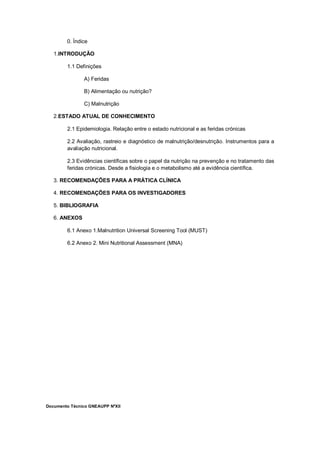 Documento Técnico GNEAUPP NºXII
0. Índice
1.INTRODUÇÃO
1.1 Definições
A) Feridas
B) Alimentação ou nutrição?
C) Malnutrição
2.ESTADO ATUAL DE CONHECIMENTO
2.1 Epidemiologia. Relação entre o estado nutricional e as feridas crónicas
2.2 Avaliação, rastreio e diagnóstico de malnutrição/desnutrição. Instrumentos para a
avaliação nutricional.
2.3 Evidências científicas sobre o papel da nutrição na prevenção e no tratamento das
feridas crónicas. Desde a fisiologia e o metabolismo até a evidência científica.
3. RECOMENDAÇÕES PARA A PRÁTICA CLÍNICA
4. RECOMENDAÇÕES PARA OS INVESTIGADORES
5. BIBLIOGRAFIA
6. ANEXOS
6.1 Anexo 1.Malnutrition Universal Screening Tool (MUST)
6.2 Anexo 2. Mini Nutritional Assessment (MNA)
 