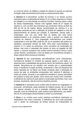 Documento Técnico GNEAUPP NºXII
os níveis de retinol, só refletem o estado da vitamina A quando as reservas
do fígado estão severamente diminuídas ou excessivamente altas.
A vitamina C é antioxidante, co-fator de enzimas e um redutor químico
importante para a cicatrização de feridas. É um co-fator essencial na síntese
de colagénio e na manutenção do sistema imunitário. Estudos sobre a dieta
de idosas hospitalizadas, indicam uma ingestão média de 21 mg/dia de
vitamina C, com um 85% dos indivíduos que consomem menos do 85% da
IDR da CE de 60 mg/dia. Baixas concentrações de vitamina C e de
leucócitos associam-se com a alteração da síntese de colagénio e risco de
desenvolvimento de úlceras por pressão. É importante, mesmo após a
cicatrização, uma vez que nesta fase as lesões são mais ativas
metabolicamente e as cicatrizes podem voltar a quebrar em estado de
carência de vitamina C. Uma preparação multivitamínica que contém
suplementos a nível das RDA, pode ser útil, se os requisitos não podem ser
satisfeitos unicamente através da dieta. Uma dose supra-fisiológica de
vitamina C (>1 g/dia) se preconizou como promotora da cicatrização de
feridas, mas como a saturação dos tecidos se situa na ingestão de 200
mg/dia, o consumo excessivo não confere nenhum benefício clínico e pode
causar diarreia, aumentando o risco de lesões por incontinência (embora o
artigo original refere úlceras por pressão).
A vitamina E tem propriedades anti-inflamatórias como antioxidantes.
Considera-se benéfica no controlo da resposta aguda a uma lesão, e é
essencial para a estabilidade das gorduras dentro da membrana celular. No
entanto, demonstrou-se em estudos com animais que a suplementação
reduz a resistência à tração da ferida, aumentando o risco de deiscência da
ferida. Aplicada por via tópica nas feridas cirúrgicas após a extirpação do
cancro da pele, os emolientes enriquecidos com vitamina E alteraram a
matriz da cicatriz, piorando a sua aparência cosmética e causou dermatites
de contacto no terço dos utentes. como ocorre com muitos micro nutrientes,
a deficiência da vitamina E pode alterar a cicatrização das feridas, mas o seu
excesso, atualmente, não tem nenhum benefício provado.
A vitamina K é necessária como co-fator para ao fatores de coagulação e é
produzida, normalmente, pelas bactérias do intestino grosso. Se um utente
tem alguma situação na que a produção endógena está limitada (por
exemplo, toma de antibióticos), pode conduzir para deficiências, que podem
derivar em hemorragias descontroladas e atraso na cicatrização.
O Zinco é um co-fator para muitos sistemas enzimáticos implicados no
metabolismo dos macro nutrientes. A deficiência de zinco está associada
com o atraso da cicatrização de feridas através da incapacidade na
 