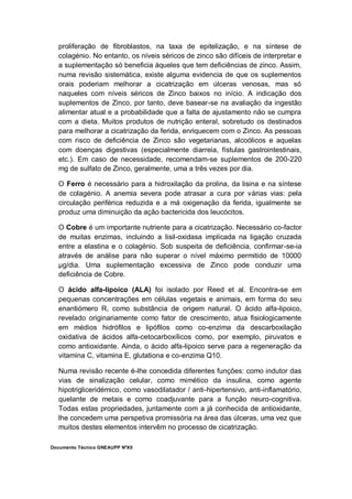 Documento Técnico GNEAUPP NºXII
proliferação de fibroblastos, na taxa de epitelização, e na síntese de
colagénio. No entanto, os níveis séricos de zinco são difíceis de interpretar e
a suplementação só beneficia àqueles que tem deficiências de zinco. Assim,
numa revisão sistemática, existe alguma evidencia de que os suplementos
orais poderiam melhorar a cicatrização em úlceras venosas, mas só
naqueles com níveis séricos de Zinco baixos no início. A indicação dos
suplementos de Zinco, por tanto, deve basear-se na avaliação da ingestão
alimentar atual e a probabilidade que a falta de ajustamento não se cumpra
com a dieta. Muitos produtos de nutrição enteral, sobretudo os destinados
para melhorar a cicatrização da ferida, enriquecem com o Zinco. As pessoas
com risco de deficiência de Zinco são vegetarianas, alcoólicos e aquelas
com doenças digestivas (especialmente diarreia, fístulas gastrointestinais,
etc.). Em caso de necessidade, recomendam-se suplementos de 200-220
mg de sulfato de Zinco, geralmente, uma a três vezes por dia.
O Ferro é necessário para a hidroxilação da prolina, da lisina e na síntese
de colagénio. A anemia severa pode atrasar a cura por várias vias: pela
circulação periférica reduzida e a má oxigenação da ferida, igualmente se
produz uma diminuição da ação bactericida dos leucócitos.
O Cobre é um importante nutriente para a cicatrização. Necessário co-factor
de muitas enzimas, incluindo a lisil-oxidasa implicada na ligação cruzada
entre a elastina e o colagénio. Sob suspeita de deficiência, confirmar-se-ia
através de análise para não superar o nível máximo permitido de 10000
µg/dia. Uma suplementação excessiva de Zinco pode conduzir uma
deficiência de Cobre.
O ácido alfa-lipoico (ALA) foi isolado por Reed et al. Encontra-se em
pequenas concentrações em células vegetais e animais, em forma do seu
enantiómero R, como substância de origem natural. O ácido alfa-lipoico,
revelado originariamente como fator de crescimento, atua fisiologicamente
em médios hidrófilos e lipófilos como co-enzima da descarboxilação
oxidativa de ácidos alfa-cetocarboxílicos como, por exemplo, piruvatos e
como antioxidante. Ainda, o ácido alfa-lipoico serve para a regeneração da
vitamina C, vitamina E, glutationa e co-enzima Q10.
Numa revisão recente é-lhe concedida diferentes funções: como indutor das
vias de sinalização celular, como mimético da insulina, como agente
hipotrigliceridémico, como vasodilatador / anti-hipertensivo, anti-inflamatório,
quelante de metais e como coadjuvante para a função neuro-cognitiva.
Todas estas propriedades, juntamente com a já conhecida de antioxidante,
lhe concedem uma perspetiva promissória na área das úlceras, uma vez que
muitos destes elementos intervêm no processo de cicatrização.
 