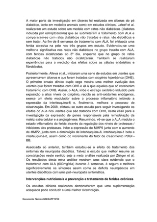 Documento Técnico GNEAUPP NºXII
A maior parte da investigação em úlceras foi realizada em úlceras do pé
diabético, tanto em modelos animais como em estudos clínicos. Lateef et al.
realizaram um estudo sobre um modelo com ratos não diabéticos (diabetes
induzida por estreptozocina) que se submeteram a tratamento com ALA e
compararam-se com ratos diabéticos não tratados e ratos não diabéticos e
sem tratar. Ao fim de 8 semanas de tratamento com ALA, foi efetuada uma
ferida abrasiva na pele nos três grupos em estudo. Evidenciou-se uma
melhoria significativa nos ratos não diabéticos no grupo tratado com ALA,
com feridas cicatrizadas ao 8º dia, enquanto que no grupo de ratos
diabéticos não tratados não cicatrizaram. Também se realizaram
experiências para a medição dos efeitos sobre as células endoteliais e
fibroblastos.
Posteriormente, Alleva et al., iniciaram uma serie de estudos em utentes que
apresentavam úlceras e que foram tratados com oxigénio hiperbárico (OHB).
O primeiro ensaio clínico duplo cego mostra uma melhor evolução dos
utentes que foram tratados com OHB e ALA que aqueles que só receberam
tratamento com OHB. Assim, o ALA, inibe o estrago oxidativo induzido pela
exposição a altos níveis de oxigénio, recicla os anti-oxidantes endógenos,
exerce um efeito modulador sobre o processo inflamatório inibindo a
expressão da interleuquina-6 e, finalmente, melhora o processo de
cicatrização. Em 2008, efetuou-se outro estudo para seguir investigando os
efeitos do ALA nos utentes que são tratados com OHB, neste caso para a
investigação da expressão de genes responsáveis pela remodelação da
matriz extra celular e a angiogénese. Resumindo, vê-se que o ALA modula o
estado inflamatório da ferida através da regulação dos níveis de proteasas /
inibidores das proteasas. Inibe a expressão de MMP9 junto com o aumento
de MMP2, junto com a diminuição de interleuquina-6, interleuquina-1 beta e
interleuquina-8, assim como do incremento do fator de crescimento PDGF-
BB.
Associado ao anterior, também estudou-se o efeito do tratamento dos
sintomas da neuropatia diabética. Talvez o estudo que melhor resume as
constatações neste sentido seja a meta análise realizada por Zielger et al.
Os resultados desta meta análise mostram uma clara evidencia que o
tratamento com ALA (600mg/dia) durante 3 semanas, é seguro e melhora
significativamente os sintomas assim como os deficits neuropáticos em
utentes diabéticos com uma poli-neuropatia sintomática.
Intervenções nutricionais e prevenção e tratamento de feridas crónicas
Os estudos clínicos realizados demonstraram que uma suplementação
adequada pode conduzir a uma melhor cicatrização.
 
