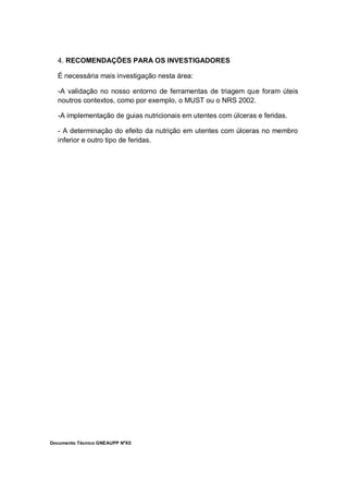 Documento Técnico GNEAUPP NºXII
4. RECOMENDAÇÕES PARA OS INVESTIGADORES
É necessária mais investigação nesta área:
-A validação no nosso entorno de ferramentas de triagem que foram úteis
noutros contextos, como por exemplo, o MUST ou o NRS 2002.
-A implementação de guias nutricionais em utentes com úlceras e feridas.
- A determinação do efeito da nutrição em utentes com úlceras no membro
inferior e outro tipo de feridas.
 