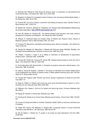 Documento Técnico GNEAUPP NºXII
41. Berlowitz DR, Wilking SV. Risk factors for pressure sores. A comparison of cross-sectional and
cohort-derived data. J Am Geriatr Soc 1989; 37(11):1043-1050
42. Bergstrom N, Braden B. A prospective study of pressure sore risk among institutionalized elderly. J
Am Geriatr Soc 1992; 40:747-758
43. Thomas DR. The role of nutrition n prevention and healing of pressure ulcers. Geriatric Clinics of
North America 1997; 13:497-512
44. Mueller SD, Hoerist K, Bahnsen B. Prophylaxe und Therapie desd Dekubitalleidens-Bedeuntung
der Emaehrungsmedizin. http://WWW.diet-aachen.de 2001
45. Hom SD, Bender as, Ferguson ML. The national pressure ulcer long-term care study: pressure
development in long-term care residents. J Am Geriatr Soc 2004; 54:359-67
46. Breslow, R. Nutritional Status and Dietary Intake of Patients with Pressure Ulcers: Review of
Research Literature 1943 to 1989. Decubitus 1991; 4(1):16-21
47. Finucane TE. Malnutrition, tube feeding and pressure sores: data are incomplete. J Am Geriatr Soc
1995; 43:447-451
48. Strauss EA, Margolis DJ. Malnutrition in Patients with Pressure Ulcers: Morbidity, Mortality, and
Clinically Practical Assessments. Advances in Wound Care 1996; 9(5):37-40
49. Takeda T, Koyama T, Izawa Y, et al. Effects of malnutriton on development of experimental
pressure sores. J Dermatol 1992; 19:602-609
50. Thomas DR, Goode PS, Tarquine PH, Allman RM. Hospital-acquired pressure ulcers and risk of
death. J Am Geriatr Soc 1996; 44: 1435-1440
51. Pinchcofsky-Devin GD, Kaminski MV Jr. Correlation os pressure sores and nutritional status. J Am
Geriatr Soc 1986; 34:435-440
52. Iizaka S, Okuwa M, Sugama J, Sanada H. The impact of malnutrition and nutrition-related factors
on the development and severity of pressure ulcers in olders patiente receiving home care. Clin Nutr
2009 Jun 27. [Epub ahead of print]
53. Thomas DR. Progress notes: Nutrition and chronic wounds. Supplement to Annals of Long-Term
Care 2004:1-12
54. Rojas Al, Phillips TJ. Patients with chronic leg ulcers show diminished levels of vitamin A, and E,
acrotenes ans zinc. Dermatol Surg 1999; 25:601-604
55. Wilkinson EAJ, Hawke C. Oral zinc for arterial and venous leg ulcers. Cochrane Database Syst
Rev 2004;3
56. Zaloga GP: Nutrition in Critical Care. MosbySt Loius 1994
57. Armstrong M. Obesity as an intrinsic factor affecting wound healing. J Wound Care 1998; 7(5):220-
221
58. Council of Europe-Committee of ministres. Resolution ResAP (200)3 on food and nutricional care
in hospitals
59. Swails WS, Samour PQ, Babineau TJ, Bristian BR. A proponed revision of current ICD-9-CM
malnutrition code definitions. J Am Diet Assoc 1996; 96:370-373
60. Elia M, Zellipur L, Stratton RJ. To screen or not screen for adult malnutrition? Clin Nutr 2005;
24:867-884.
 