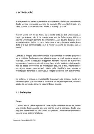 Documento Técnico GNEAUPP NºXII
1. INTRODUÇÃO
A relação entre a dieta e a prevenção e o tratamento de feridas são referidos
desde tempos imemoriais. A modo de exemplo, Florence Nigthtingale, em
1859, quando publica o seu livro "Notes of Nursing", já dizia:
"Se um utente tem frio ou febre, ou se sente tonto, ou tem uma escara, a
culpa, geralmente, não é da doença mas sim da Enfermagem. Utilizo a
palavra Enfermagem por falta de outra melhor...Mas deveria designar o uso
apropriado do ar, da luz, do calor, da limpeza, a tranquilidade e a seleção da
dieta e a sua administração, com o menor consumo de energia para o
utente".
Contudo, a relação direta entre ambos os parâmetros e o efeito que possa
ter a nutrição, fundamentou-se, classicamente, a nível teórico e desde a
fisiologia. Assim, Maklebust e Sieggreen, referem: "o papel da nutrição na
prevenção e tratamento das úlceras é bem aceite teórica e clinicamente,
mas os dados procedentes da investigação são, até a data, incompletos e
em alguns casos controversos", talvez pela dificuldade que envolve a
investigação de feridas e, sobretudo, a relação que existe com os nutrientes.
No entanto, e embora a investigação disponível seja limitada, existe um
consenso geral, que indica que a nutrição é um aspeto importante, tanto na
gestão da prevenção como no tratamento das úlceras.
1.1. Definições
Ferida
O termo "ferida" pode representar uma ampla variedade de lesões, desde
uma incisão laparoscópica até uma grande cicatriz cirúrgica, desde uma
pequena úlcera venosa a uma úlcera por pressão, uma extensa queimadura
ou uma ferida abdominal aberta.
 