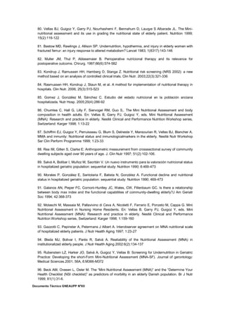 Documento Técnico GNEAUPP NºXII
80. Vellas BJ, Guigoz Y, Garry PJ, Nourhashemi F, Bennahum D, Lauqye S Albarade JL. The Mini-
nutritional assessment and its use in grading the nutritional state of elderly patient. Nutrition 1999;
15(2):116-122
81. Bastow MD, Rawlings J, Allison SP. Undernutrition, hypothermia, and injury in elderly women with
fractured femur: an injury response to altered metabolism? Lancet 1983; 1(8317):143-146
82. Muller JM, Thul P, Ablassmaier B. Perioperative nutricional therapy and its relevance for
postoperative outcome. Chirurg. 1997;66(6):574-582
83. Kondrup J, Ramussen HH, Hamberg O, Stanga Z. Nutritional risk screening (NRS 2002): a new
method based on an analysis of controlled clinical trials. Clin Nutr. 2003;22(3):321-336
84. Rasmussen HH, Kondrup J, Staun M, et al. A method for implementation of nutritional therapy in
hospitals. Clin Nutr. 2006; 25(3):515-523
85. Gomez J, González M, Sánchez C. Estudio del estado nutricional en la población anciana
hospitalizada. Nutr Hosp. 2005;20(4):286-92
86. Chumlea C, Hall G, Lilly F, Siervogel RM, Guo S,. The Mini Nutritional Assessment and body
composition in health adults. En: Vellas B, Garry PJ, Guigoz Y, eds. Mini Nutritional Assessment
(MNA): Research and practice in elderly. Nestlé Clinical and Performance Nutrition Workshop series,
Switzerland: Karger 1998; 1:13-22
87. Schiffrin EJ, Guigoz Y, Perruisseau G, Blum S, Delneste Y, Mansourian R, Vellas BJ, Blancher A.
MMA and inmunity: Nutritional status and inmunologicalmarkers in the elderly. Nestlé Nutr Workshop
Ser Clin Perform Programme 1999; 1:23-33
88. Rea IM, Gillen S, Clarke E: Anthropometric measurement from crosssectional survey of community
dwelling subjects aged over 90 years of age. J. Clin Nutr 1997; 51(2):102-106.
89. Salvá A, Bolibar I, Muñoz M, Sacritán V. Un nuevo instrumento para la valoración nutricional status
in hospitalized geriatric population: sequential study: Nutrition 1990; 6:469-473
90. Morales P, González E, Santolaria F, Batista N, González A. Functional decline and nutritional
status in hospitalized geriatric population: sequential study: Nutrition 1990; 469-473
91. Galanos AN, Pieper FC, Cornoni-Huntley JC, Wales, CW, Fillenbaum GC. Is there a relationship
between body max index and the functional capabilities of community-dwelling elderly?J Am Geriatr
Soc 1994; 42:368-373
92. Molaschi M, Massaia M, Pallavivino di Ceva A, Nicoletti F, Ferrario E, Ponzeto M, Cappa G. Mini
Nutritional Assessment in Nursing Home Residents. En: Vellas B, Garry PJ, Guigoz Y, eds. Mini
Nutritional Assessment (MNA): Research and practice in elderly. Nestlé Clinical and Performance
Nutrition Workshop series, Switzerland: Karger 1998; 1:159-160
93. Gazzotti C, Pepinster A, Petermans J Albert A. Interobserver agreement on MNA nutritional scale
of hospitalized elderly patients. J Nutr Health Aging 1997; 1:23-27
94. Bleda MJ, Bolivar I, Parés R, Salvá A. Realiability of the Nutritional Assessment (MNA) in
institutionalized elderly people. J Nutr Health Aging 2002:6(2):134-137
95. Rubenstein LZ, Harker JO, Salvá A, Guigoz Y, Vellas B: Screening for Undernutrition in Geriatric
Practice: Developing the short-Form Mini-Nutritional Assessment (MNA-SF). Journal of gerontology:
Medical Sciences.2001; 56A, 6:M366-M372
96. Beck AM, Ovesen L, Osler M. The “Mini Nutritional Assessment (MNA)” and the “Determine Your
Health Checklist (NSI checklist)” as predictors of morbility in an elderly Danish population. Br J Nutr
1999; 81(1):31-6.
 