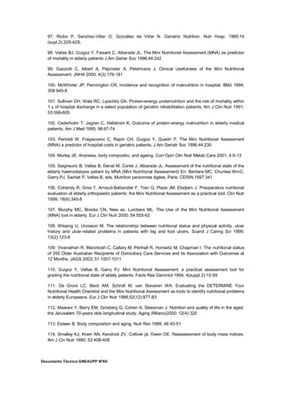 Documento Técnico GNEAUPP NºXII
97. Riobo P, Sanchez-Villar O, González de Villar N. Geriatric Nutrition. Nutr Hosp. 1999;14
(supl.2):32S-42S.
98. Vellas BJ, Guigoz Y, Faisant C, Albarade JL. The Mini Nutritional Assessment (MNA) as predictor
of mortality in elderly patients J Am Geriar Soc 1996;44:242
99. Gazzotti C, Albert A, Pepinster A, Petermans J, Clinical Usefulness of the Mini Nutritional
Assessment. JNHA 2000; 4(3):176-181
100. McWhirter JP, Pennington CR, Incidence and recognition of malnutrition in hospital. BMJ 1994;
308:945-8
101. Sullivan DH, Wals RC, Lipschitz DA. Protein-energy undernutrition and the risk of mortality within
1 y of hospital discharge in a select population of geriatric rehabilitation patients. Am J Clin Nutr 1991;
53:599-605
102. Cederholm T, Jagren C, Hellstrom K, Outcome of protein-energy malnutrition in elderly medical
patients. Am J Med 1995; 98:67-74
103. Pertoldi W, Fragiacomo C, Rapin CH, Guigoz Y, Quadri P. The Mini Nutritional Assessment
(MNA) a predictor of hospital costs in geriatric patients. J Am Geriatr Soc 1996;44:230
104. Morley JE: Anorexia, body compositio, and ageing. Curr Opin Clin Nutr Metab Care 2001, 4:9-13
105. Seigneuric B, Vellas B, Denat M, Conte J, Albarade JL. Assessment of the nutritional state of the
elderly haemodialysis patient by MNA (Mini Nutritional Assessment) En: Bertiere MC, Chunlea WmC,
Garry PJ, Sachet P, Vellas B, eds. Mutrition personnes âgées. Paris: CERIN,1997:341
106. Cohendy R, Gros T, Arnaud-Battandier F, Tran G, Plaze JM, Eledjam J. Preoperative nutritional
evaluation of elderly orthopaedic patients: the Mini Nutritional Assessment as a practical tool. Clin Nutr
1999; 18(6):345-8
107. Murphy MC, Brooks CN, New as, Lumbers ML. The Use of the Mini Nutritional Assessment
(MNA) tool in elderly. Eur J Clin Nutr 2000; 54:555-62
108. Wissing U, Unosson M. The relationshipi between nutritional status and physical activity, ulcer
history and ulcer-related problems in patients with leg and foot ulcers. Scand J Caring Sci 1999;
13(2):123-8
109. Vivanathan R, Macintosh C, Callary M, Penhall R, Horowitz M, Chapman I. The nutritional status
of 250 Older Australian Recipients of Domiciliary Care Services and its Association with Outcomes at
12 Months. JAGS 2003; 51:1007-1011
110. Guigoz Y, Vellas B, Garry PJ. Mini Nutritional Assessment: a practical assessment tool for
grading the nutritional state of eldely patients. Facts Res Gerontol 1994; 4(suppl 2):15-59
111. De Groot LC, Beck AM, Schroll M, van Staveren WA. Evaluating the DETERMINE Your
Nutritional Health Checklist and the Mini Nutritional Assessment as tools to identify nutritional problems
in elderly Europeans. Eur J Clin Nutr 1998;52(12):877-83
112. Maaravi Y, Berry EM, Ginsberg G, Cohen A, Stessman J. Nutrition and quality of life in the aged:
the Jerusalem 70-years olds longitudinal study. Aging (Milano)2000; 12(4):320
113. Esteen B. Body composition and aging. Nutr Rev 1988, 46:45-51
114. Smalley KJ, Knerr AN, Kendrick ZV, Colliver já, Owen OE. Reassessment of body mass indices.
Am J Cin Nutr 1990, 52:408-408
 