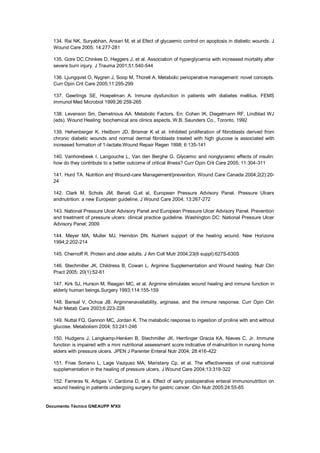 Documento Técnico GNEAUPP NºXII
134. Rai NK, Suryabhan, Ansari M, et al Efect of glycaemic control on apoptosis in diabetic wounds. J
Wound Care 2005; 14:277-281
135. Gore DC,Chinkes D, Heggers J, et al. Association of hyperglycemia with increased mortality after
severe burn injury. J Trauma 2001;51:540-544
136. Ljungqvist O, Nygren J, Soop M, Thorell A. Metabolic perioperative management: novel concepts.
Curr Opin Crit Care 2005;11:295-299
137. Geerlings SE, Hoepelman A. Inmune dysfunction in patients with diabetes mellitus. FEMS
immunol Med Microbiol 1999;26:259-265
138. Levenson Sm, Demetrious AA. Metabolic Factors. En: Cohen IK, Diegelmann RF, Lindblad WJ
(eds). Wound Healing: biochemical ans clinics aspects. W.B. Saunders Co., Toronto, 1992
139. Hehenberger K, Heilborn JD, Brismar K et al. Inhibited proliferation of fibroblasts derived from
chronic diabetic wounds and normal dermal fibroblasts treated with high glucose is associated with
increased formation of 1-lactate.Wound Repair Regen 1998; 6:135-141
140. Vanhorebeek I, Langouche L, Van den Berghe G. Glycemic and nonglycemic effects of insulin:
how do they contribute to a better outcome of critical illness? Curr Opin Crit Care 2005; 11:304-311
141. Hurd TA. Nutrition and Wound-care Management/prevention. Wound Care Canada 2004;2(2):20-
24
142. Clark M, Schols JM, Benati G,et al, European Pressure Advisory Panel. Pressure Ulcers
andnutrition: a new European guideline. J Wound Care 2004; 13:267-272
143. National Pressure Ulcer Advisory Panel and European Pressure Ulcer Advisory Panel. Prevention
and treatment of pressure ulcers: clinical practice guideline. Washington DC: National Pressure Ulcer
Advisory Panel; 2009
144. Meyer MA, Muller MJ, Herndon DN. Nutrient support of the healing wound. New Horizons
1994;2:202-214
145. Chernoff R. Protein and older adults. J Am Coll Mutr 2004;23(6 suppl):627S-630S
146. Stechmiller JK, Childress B, Cowan L. Arginine Supplementation and Wound healing. Nutr Clin
Pract 2005; 20(1):52-61
147. Kirk SJ, Hurson M, Reagan MC, et al. Arginine stimulates wound healing and inmune function in
elderly human beings.Surgery 1993;114:155-159
148. Bansal V, Ochoa JB. Argininenavailability, arginase, and the inmune response. Curr Opin Clin
Nutr Metab Care 2003;6:223-228
149. Nuttal FQ, Gannon MC, Jordan K. The metabolic response to ingestion of proline with and without
glucose. Metabolism 2004; 53:241-246
150. Hudgens J, Langkamp-Henken B, Stechmiller JK, Herrlinger Gracia KA, Nieves C, Jr. Immune
function is impaired with a mini nutritional assessment score indicative of malnutrition in nursing home
elders with pressure ulcers. JPEN J Parenter Enteral Nutr 2004; 28:416-422
151. Frias Soriano L, Lage Vazquez MA, Maristany Cp, et al. The effectiveness of oral nutricional
supplementation in the healing of pressure ulcers. J Wound Care 2004;13:319-322
152. Farreras N, Artigas V, Cardona D, et a. Effect of early postoperative enteral immunonutrition on
wound healing in patients undergoing surgery for gastric cancer. Clin Nutr 2005;24:55-65
 
