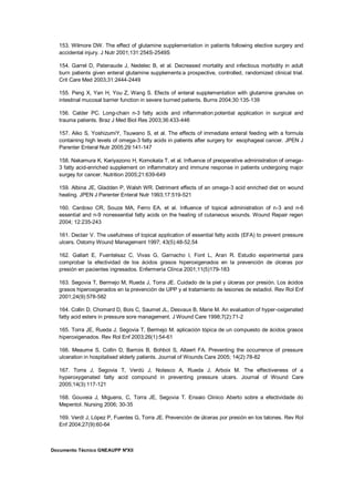 Documento Técnico GNEAUPP NºXII
153. Wilmore DW. The effect of glutamine supplementation in patients following elective surgery and
accidental injury. J Nutr 2001;131:254S-2549S
154. Garrel D, Patenaude J, Nedelec B, et al. Decreased mortality and infectious morbidity in adult
burn patients given enteral glutamine supplements:a prospective, controlled, randomized clinical trial.
Crit Care Med 2003;31:2444-2449
155. Peng X, Yan H, You Z, Wang S. Efects of enteral supplementation with glutamine granules on
intestinal mucosal barrier function in severe burned patients. Burns 2004;30:135-139
156. Calder PC. Long-chain n-3 fatty acids and inflammation:potential application in surgical and
trauma patients. Braz J Med Biol Res 2003;36:433-446
157. Aiko S, YoshizumiY, Tsuwano S, et al. The effects of immediate enteral feeding with a formula
containing high levels of omega-3 fatty acids in patients after surgery for esophageal cancer. JPEN J
Parenter Enteral Nutr 2005;29:141-147
158. Nakamura K, Kariyazono H, Komokata T, et al. Influence of preoperative administration of omega-
3 fatty acid-enriched supplement on inflammatory and immune response in patients undergoing major
surgey for cancer. Nutrition 2005;21:639-649
159. Albina JE, Gladden P, Walsh WR. Detriment effects of an omega-3 acid enriched diet on wound
healing. JPEN J Parenter Enteral Nutr 1993;17:519-521
160. Cardoso CR, Souza MA, Ferro EA, et al. Influence of topical administration of n-3 and n-6
essential and n-9 nonessential fatty acids on the healing of cutaneous wounds. Wound Repair regen
2004; 12:235-243
161. Declair V. The usefulness of topical application of essential fatty acids (EFA) to prevent pressure
ulcers. Ostomy Wound Management 1997; 43(5):48-52,54
162. Gallart E, Fuentelsaz C, Vivas G, Garnacho I, Font L, Aran R. Estudio experimental para
comprobar la efectividad de los ácidos grasos hiperoxigenados en la prevención de úlceras por
presión en pacientes ingresados. Enfermería Clínca 2001;11(5)179-183
163. Segovia T, Bermejo M, Rueda J, Torra JE. Cuidado de la piel y úlceras por presión. Los ácidos
grasos hiperoxigenados en la prevención de UPP y el tratamiento de lesiones de estadioI. Rev Rol Enf
2001;24(9):578-582
164. Collin D, Chomard D, Bois C, Saumet JL, Desvaux B, Marie M. An evaluation of hyper-oxigenated
fatty acid esters in pressure sore management. J Wound Care 1998;7(2):71-2
165. Torra JE, Rueda J, Segovia T, Bermejo M. aplicación tópica de un compuesto de ácidos grasos
hiperoxigenados. Rev Rol Enf 2003;26(1):54-61
166. Meaume S, Collin D, Barrois B, Bohbot S, Allaert FA. Preventing the occurrence of pressure
ulceration in hospitalised elderly patients. Journal of Wounds Care 2005; 14(2):78-82
167. Torra J, Segovia T, Verdú J, Nolasco A, Rueda J, Arboix M. The effectiveness of a
hyperoxygenated fatty acid compound in preventing pressure ulcers. Journal of Wound Care
2005;14(3):117-121
168. Gouveia J, Miguens, C, Torra JE, Segovia T. Ensaio Clinico Aberto sobre a efectividade do
Mepentol. Nursing 2006; 30-35
169. Verdí J, López P, Fuentes G, Torra JE. Prevención de úlceras por presión en los talones. Rev Rol
Enf 2004;27(9):60-64
 