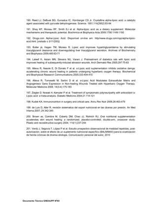 Documento Técnico GNEAUPP NºXII
190. Reed LJ, DeBusk BG, Gunsalus IC, Hornberger CS Jr. Crystalline alpha-lipoic acid; a catalytic
agent associated with pyruvate dehydrogenase. Science. 1951;114(2952):93-94
191. Shay KP, Moreau RF, Smith EJ et al. Alpha-lipoic acid as a dietary supplement: Molecular
mechanisms and therapeutic potential. Biochimica et Biophysica Acta 2009;1790:1149-1160
192. Drugs.com Alpha-Lipoic Acid. Disponível on-line em: http//www.drugs.com/npp/alpha-lipoic-
acid.html. [visitado o 3/11/200)]
193. Butler já, Hagen TM, Moreau R. Lipoic acid improves hypertriglyceridemia by stimulating
triacylglycerol clearance and downregulating liver triacylglycerol secretion. Archives of Biochemistry
and Biophysics 2009;485:63-71
194. Lateef H, Aslam MN, Stevens MJ, Varani J. Pretreatment of diabetics rats with lipoic acid
improves healing of subsequently-induced abrasion wounds. Arch Dermatol Res 2005;297:75-83
195. Alleva R, Nasole E, Di Donato F et al. α-Lipoic acid suplementation inhibits oxidative damge,
accelerating chronic wound healing in patients undergoing hyperbaric oxygen therapy. Biochemical
and Biophysical Research Communications 2005;333:404-410
196. Alleva R, Tomasetti M, Sartini D et al. α-Lipoic Acid Modulates Extracellular Matrix and
Angiogenesis Gene Expression in Non-healing Wounds Treated with Hyperbaric Oxygen Therapy.
Molecular Medicine 2008; 14(3-4):175-183
197. Ziegler D, Nowak H, Kempler P et al. Treatment of symptomatic polyneuripathy with antioxidant α-
Lipoic acid: a meta-analysis. Diabetic Medicine 2004;21:114-121
198. Kudsk KA. Immunonutrition in surgery and critical care. Annu Rev Nutr 2006;26:463-479
199. de Luis D, Aller R. revisión sistematica del soport nutricional en las úlceras por presión. An Med
Interna 2007; 24:342-345
200. Brown as, Coimbra M, Coberly DM, Chao JJ, Rohrich RJ. Oral nutritional supplementation
accelerates skin wound healing: a randomized, placebo-controlled, double-arm, crossover study.
Plastic and recosbtructive surgery 2004; 114(1):237-244
201. Verdú J, Segovia T, López P et al. Estudio prospectivo observacional de medidad repetidas, post-
autorización, sobre el efecto de un suplemento nutricional específico (BALNIMAX) para la cicatrización
de herida crónicas de diversa etiologia. Comunicación personal del autor, 2010
 
