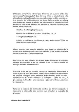 Documento Técnico GNEAUPP NºXII
Utiliza-se o termo "ferida crónica" para diferenciar um grupo de feridas das
denominadas "feridas agudas". Esta diferença define-se principalmente pela
alteração da cicatrização nos tempos esperados; neste sentido, assimilar-se-
ia o conceito de ferida crónica ao de úlcera. Falamos então em úlcera
quando estamos perante uma lesão que não cicatriza no intervalo temporal
esperado e onde existe alteração das 4 etapas do processo de cicatrização
tissular, sendo objetivável:
-Uma fase de inflamação prolongada;
-Defeitos na remodelação da matriz extra-celular (MEC).
-Formação de radicais livres.
-Inibição na proliferação dos fatores de crescimento celular (FCC) e na
migração dos queratinocitos.
Alguns autores, recentemente, associam este atraso da cicatrização à
presença de biofilms bacterianos no leito da ferida, o que também explicaria
as alterações anteriormente mencionadas.
Em função da sua etiologia, as úlceras serão designadas de diferente
maneira. Por exemplo: úlcera por pressão; úlcera do membro inferior de
etiologia venosa ou úlcera de Buruli.
O tipo de úlcera e o seu tamanho predisporão de maneira determinante a
cicatrização que, para além destes fatores, estará influenciada por variáveis
de carácter fisiológico como ambiental. Habitualmente, estas variáveis,
denominam-se de fatores intrínsecos e extrínsecos. Como se sabe, o
processo de cicatrização é uma cascata de processos fisiológicos, celulares
e moleculares.
Para que o processo de cicatrização aconteça de maneira adequada, é
necessária a eliminação das barreiras que dificultam a evolução do
processo.
 