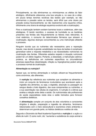 Documento Técnico GNEAUPP NºXII
Principalmente, se não eliminarmos ou minimizarmos os efeitos do fator
etiológico, dificilmente obteremos uma boa solução e, no caso de a obter,
em pouco tempo teremos recidivas das lesões (por exemplo, se não
eliminarmos a pressão sobre os tecidos, será difícil que uma úlcera por
pressão evolua favoravelmente; se não resolvermos uma isquemia crítica,
dificilmente uma úlcera de etiologia isquémica evoluirá até a cicatrização).
Para a cicatrização também existem barreiras locais e sistémicas, além das
etiológicas. O tecido necrótico, o excesso de humidade ou as bactérias
presentes nas feridas são frequentemente os fatores mais relevantes. A
nível sistémico, o consumo de determinados fármacos que atrasam a
cicatrização, algumas doenças concomitantes ou uma malnutrição afetarão
o processo.
Ninguém duvida que os nutrientes são necessários para a reparação
tissular, mas devido à grande variabilidade nos tipos de lesões é complicado
generalizar sobre a resposta metabólica e as necessidades nutricionais na
cicatrização das feridas. Diferentes estados respeito à situação nutricional
podem ter um efeito negativo. Portanto, a obesidade, a malnutrição calórico-
proteica, as deficiências em nutrientes específicos ou circunstâncias
adversas específicas (desidratação, infeção ou hiperglicemia) podem atingir
o processo normal de cicatrização.
Alimentação ou nutrição?
Apesar que, os termos alimentação e nutrição utilizam-se frequentemente
como sinónimos, são diferentes:
A nutrição faz referência aos nutrientes que compõem os alimentos e
inclui um conjunto de fenómenos involuntários que acontecem após a
ingestão dos alimentos, ou seja, a digestão, absorção ou passagem ao
sangue desde o trato digestivo, das suas componentes ou nutrientes, e
a sua assimilação nas células do organismo. A nutrição é a ciência que
analisa a relação entre dieta e saúde. Os nutricionistas são profissionais
de saúde especialistas nesta área e estão treinados para fornecer
conselhos dietéticos.
A alimentação compõe um conjunto de atos voluntários e conscientes
dirigidos à eleição, preparação e ingestão de alimentos, fenómenos
relacionados com o meio sóciocultural e económico (meio ambiente) e
determinam em grande parte, os hábitos dietéticos e estilos de vida.
Segundo o Dicionário da Real Academia Espanhola a nutrição é: a ação e o
efeito de nutrir. E como nutrir, diz: “aumentar a substância do corpo animal e
 