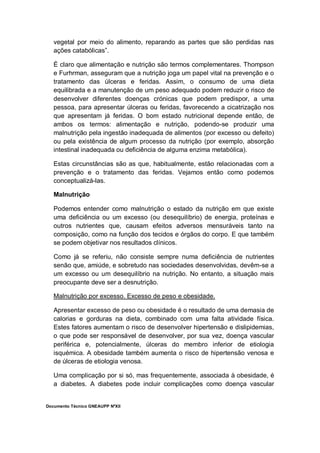 Documento Técnico GNEAUPP NºXII
vegetal por meio do alimento, reparando as partes que são perdidas nas
ações catabólicas”.
É claro que alimentação e nutrição são termos complementares. Thompson
e Furhrman, asseguram que a nutrição joga um papel vital na prevenção e o
tratamento das úlceras e feridas. Assim, o consumo de uma dieta
equilibrada e a manutenção de um peso adequado podem reduzir o risco de
desenvolver diferentes doenças crónicas que podem predispor, a uma
pessoa, para apresentar úlceras ou feridas, favorecendo a cicatrização nos
que apresentam já feridas. O bom estado nutricional depende então, de
ambos os termos: alimentação e nutrição, podendo-se produzir uma
malnutrição pela ingestão inadequada de alimentos (por excesso ou defeito)
ou pela existência de algum processo da nutrição (por exemplo, absorção
intestinal inadequada ou deficiência de alguma enzima metabólica).
Estas circunstâncias são as que, habitualmente, estão relacionadas com a
prevenção e o tratamento das feridas. Vejamos então como podemos
conceptualizá-las.
Malnutrição
Podemos entender como malnutrição o estado da nutrição em que existe
uma deficiência ou um excesso (ou desequilíbrio) de energia, proteínas e
outros nutrientes que, causam efeitos adversos mensuráveis tanto na
composição, como na função dos tecidos e órgãos do corpo. E que também
se podem objetivar nos resultados clínicos.
Como já se referiu, não consiste sempre numa deficiência de nutrientes
senão que, amiúde, e sobretudo nas sociedades desenvolvidas, devêm-se a
um excesso ou um desequilíbrio na nutrição. No entanto, a situação mais
preocupante deve ser a desnutrição.
Malnutrição por excesso. Excesso de peso e obesidade.
Apresentar excesso de peso ou obesidade é o resultado de uma demasia de
calorias e gorduras na dieta, combinado com uma falta atividade física.
Estes fatores aumentam o risco de desenvolver hipertensão e dislipidemias,
o que pode ser responsável de desenvolver, por sua vez, doença vascular
periférica e, potencialmente, úlceras do membro inferior de etiologia
isquémica. A obesidade também aumenta o risco de hipertensão venosa e
de úlceras de etiologia venosa.
Uma complicação por si só, mas frequentemente, associada à obesidade, é
a diabetes. A diabetes pode incluir complicações como doença vascular
 