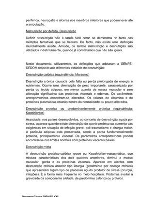 Documento Técnico GNEAUPP NºXII
periférica, neuropatia e úlceras nos membros inferiores que podem levar até
a amputação.
Malnutrição por defeito. Desnutrição
Definir desnutrição não é tarefa fácil como se demonstra no facto das
múltiplas tentativas que se fizeram. De facto, não existe uma definição
mundialmente aceite. Amiúde, os termos malnutrição e desnutrição são
utilizados indistintamente, quando já constatamos que não são iguais.
Neste documento, utilizaremos, as definições que adotaram a SENPE-
SEDOM respeito aos diferentes estádios de desnutrição:
Desnutrição calórica (equivalência: Marasmo)
Desnutrição crónica causada pela falta ou perda prolongada de energia e
nutrientes. Ocorre uma diminuição de peso importante, caracterizada por
perda do tecido adiposo, em menor quantia de massa muscular e sem
alteração significativa das proteínas viscerais e edemas. Os parâmetros
antropométricos encontram-se alterados. Os valores de albumina e de
proteínas plasmáticas estarão dentro da normalidade ou pouco alterados.
Desnutrição proteica ou predominantemente proteica (equivalência:
Kwashiorkor)
Associada, nos países desenvolvidos, ao conceito de desnutrição aguda por
stress, aparece quando existe diminuição do aporte proteico ou aumento das
exigências em situação de infeção grave, poli-traumatismo e cirurgia maior.
A panícula adiposa esta preservada, sendo a perda fundamentalmente
proteica, principalmente visceral. Os parâmetros antropométricos podem
encontrar-se nos limites normais com proteínas viscerais baixas.
Desnutrição mista
A desnutrição proteico-calórica grave ou Kwashiorkor-marasmático, que
mistura características dos dois quadros anteriores, diminui a massa
muscular, gorda e as proteínas viscerais. Aparece em utentes com
desnutrição crónica anterior tipo letargia (geralmente por doença crónica)
que apresentam algum tipo de processo agudo produtor de stress (cirurgia,
infeções). É a forma mais frequente no meio hospitalar. Podemos avaliar a
gravidade da componente afetada, de predomínio calórico ou proteico.
 