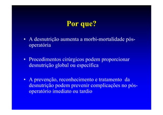 Por que?
• A desnutrição aumenta a morbi-mortalidade pós-
  operatória

• Procedimentos cirúrgicos podem proporcionar
  desnutrição global ou específica

• A prevenção, reconhecimento e tratamento da
  desnutrição podem prevenir complicações no pós-
  operatório imediato ou tardio
 