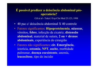 É possível predizer a deiscência abdominal pós-
                   operatória?
              Cöl et al - Tokai J Exp Clin Med 23:123, 1998

• 40 pac c/ deiscência abdominal X 40 controle
• Fatores significantes: Hipoproteinemia, náuseas,
  vômitos, febre, infecção da cicatriz, distensão
  abdominal, material de sutura, 2 ou + drenos
  abdominais, experiência do cirurgião
• Fatores não significantes: cir. Emergência,
  icterícia, ostomia, NPT, ascite, morbidade
  pulmonar, doença coexistente, anemia,
  leucocitose, tipo de incisão
 