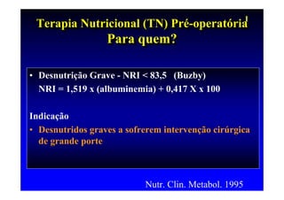 I
 Terapia Nutricional (TN) Pré-operatória
 Terapia Nutricional (TN) Pré-operatória
                  Para quem?
                  Para quem?

• Desnutrição Grave - NRI < 83,5 (Buzby)
  NRI = 1,519 x (albuminemia) + 0,417 X x 100

Indicação
• Desnutridos graves a sofrerem intervenção cirúrgica
  de grande porte



                           Nutr. Clin. Metabol. 1995
 