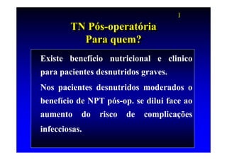 I
        TN Pós-operatória
        TN Pós-operatória
          Para quem?
           Para quem?
Existe benefício nutricional e clinico
para pacientes desnutridos graves.
Nos pacientes desnutridos moderados o
benefício de NPT pós-op. se dilui face ao
aumento    do   risco   de   complicações
infecciosas.
 