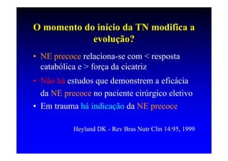 O momento do início da TN modifica a
            evolução?
• NE precoce relaciona-se com < resposta
  catabólica e > força da cicatriz
• Não há estudos que demonstrem a eficácia
  da NE precoce no paciente cirúrgico eletivo
• Em trauma há indicação da NE precoce

           Heyland DK - Rev Bras Nutr Clin 14:95, 1999
 