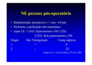 NE precoce pós-operatória
• Randomizado, prospectivo - 1 ano - 65 pac
• Peritonite e perfuração não traumática
• Após LE: 1 (43)- Jejunostomia e NE (12h)
                    2 (22)- Sem jejunostomia e NE
Grupo        Bal. Nitrogenado         Comp sépticas
1                   +                       8
2                   -                       22
                         Singh et al - J Am Coll Surg 187:142, 1998
 