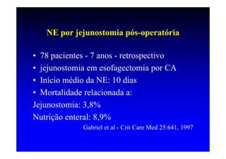 NE por jejunostomia pós-operatória

• 78 pacientes - 7 anos - retrospectivo
• jejunostomia em esofagectomia por CA
• Início médio da NE: 10 dias
• Mortalidade relacionada a:
Jejunostomia: 3,8%
Nutrição enteral: 8,9%
             Gabriel et al - Crit Care Med 25:641, 1997
 