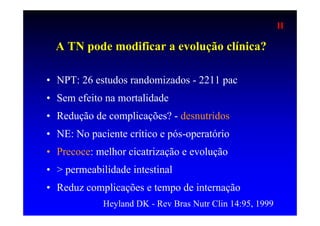II

  A TN pode modificar a evolução clínica?

• NPT: 26 estudos randomizados - 2211 pac
• Sem efeito na mortalidade
• Redução de complicações? - desnutridos
• NE: No paciente crítico e pós-operatório
• Precoce: melhor cicatrização e evolução
• > permeabilidade intestinal
• Reduz complicações e tempo de internação
             Heyland DK - Rev Bras Nutr Clin 14:95, 1999
 