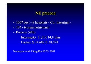 NE precoce

•   1007 pac. - 8 hospitais - Cir. Intestinal -
•   183 - terapia nutricional
•   Precoce (48h)
       Internação: 11,9 X 14,8 dias
       Custos: $ 34.602 X 38.578

Neumayer e col. J Surg Res 95:73, 2001
 