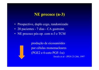 NE precoce (n-3)

• Prospectivo, duplo cego, randomizado
• 20 pacientes - 7 dias - CA gastroint.
• NE precoce pós-op. com n-3 e TCM

            produção de eicosanóides
            por células mononucleares
            (PGE2 e 6-ceto PGF-1α)
                            Swails et al - JPEN 21:266, 1997
 